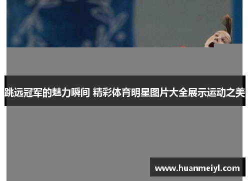 跳远冠军的魅力瞬间 精彩体育明星图片大全展示运动之美